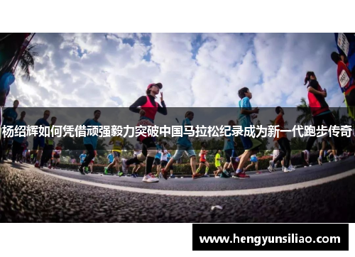 杨绍辉如何凭借顽强毅力突破中国马拉松纪录成为新一代跑步传奇