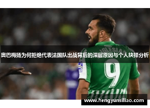 奥巴梅扬为何拒绝代表法国队出战背后的深层原因与个人抉择分析