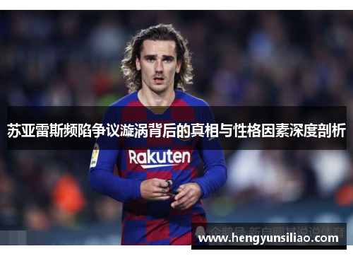 苏亚雷斯频陷争议漩涡背后的真相与性格因素深度剖析